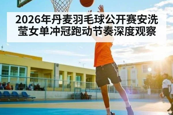 2026年丹麦羽毛球公开赛安洗莹女单冲冠跑动节奏深度观察