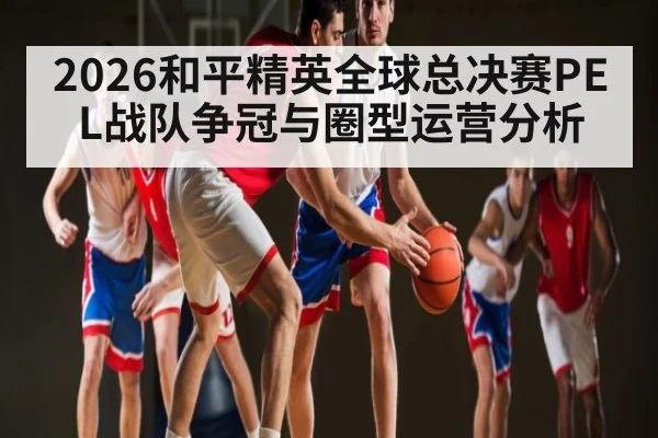 2026和平精英全球总决赛PEL战队争冠与圈型运营分析